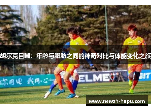 胡尔克自嘲：年龄与脂肪之间的神奇对比与体能变化之旅