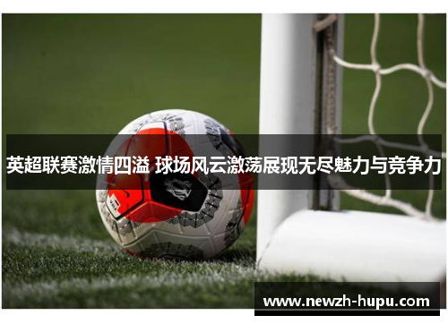 英超联赛激情四溢 球场风云激荡展现无尽魅力与竞争力