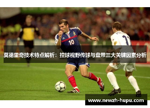 莫德里奇技术特点解析:控球视野传球与盘带三大关键因素分析 莫德里奇技术特点解析:控球视野传球与盘带三大关键因素分析