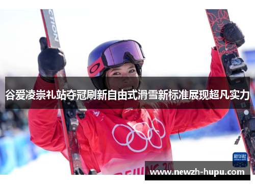 谷爱凌崇礼站夺冠刷新自由式滑雪新标准展现超凡实力