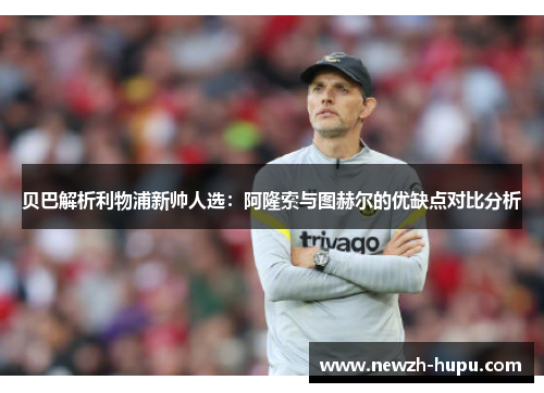 贝巴解析利物浦新帅人选：阿隆索与图赫尔的优缺点对比分析