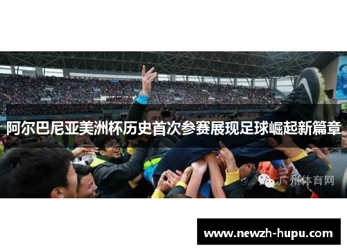 阿尔巴尼亚美洲杯历史首次参赛展现足球崛起新篇章