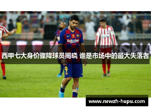 西甲七大身价骤降球员揭晓 谁是市场中的最大失落者