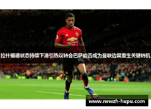 拉什福德状态持续下滑引热议转会巴萨能否成为曼联边翼重生关键转机